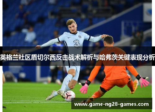 英格兰社区盾切尔西反击战术解析与哈弗茨关键表现分析 英格兰社区盾切尔西反击战术解析与哈弗茨关键表现分析