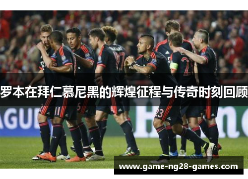 罗本在拜仁慕尼黑的辉煌征程与传奇时刻回顾