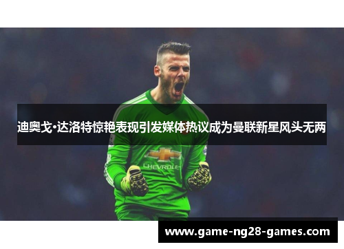 迪奥戈·达洛特惊艳表现引发媒体热议成为曼联新星风头无两