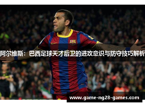 阿尔维斯：巴西足球天才后卫的进攻意识与防守技巧解析